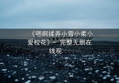《嗯啊揉弄小雪小柔小爱校花》- 完整无删在线观看 - 禁忌之恋引爆校园风暴