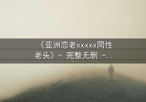 《亚洲恋老xxxxx同性老头》- 完整无删 - 当禁忌之恋遇上家族风暴