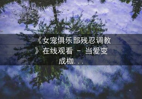 《女宠俱乐部残忍调教》在线观看 - 当爱变成枷锁,谁能挣脱黑暗的牢笼?