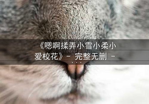 《嗯啊揉弄小雪小柔小爱校花》- 完整无删 - 当校花们陷入欲望漩涡,谁能守住最后底线?