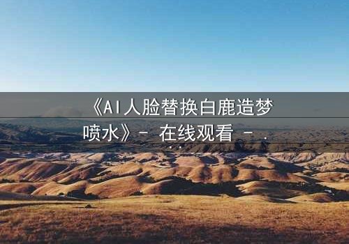 《AI人脸替换白鹿造梦喷水》- 在线观看 - 当梦境与现实交织,谁在操控你的脸?