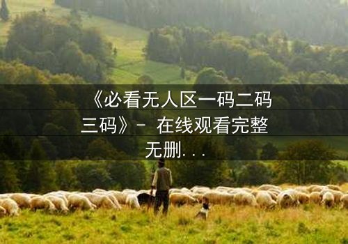 《必看无人区一码二码三码》- 在线观看完整无删 - 揭开数字背后的生死密码