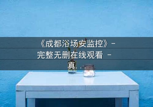 《成都浴场安监控》- 完整无删在线观看 - 真相背后隐藏的致命交易