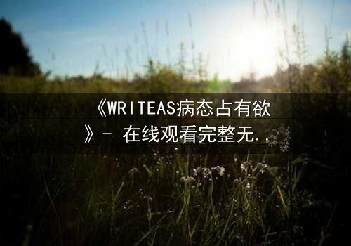 《WRITEAS病态占有欲》- 在线观看完整无删 - 当爱变成致命枷锁