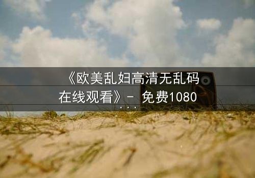 《欧美乱妇高清无乱码在线观看》- 免费1080P超清 - 第3集完整无删