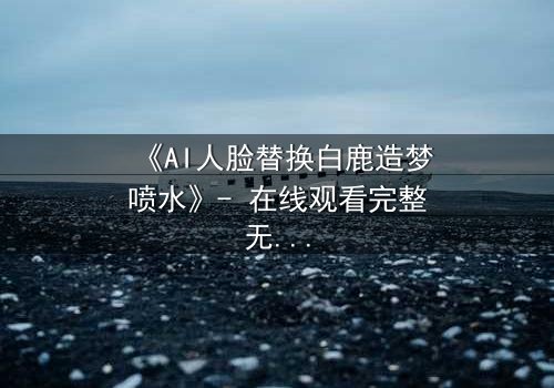 《AI人脸替换白鹿造梦喷水》- 在线观看完整无删 - 揭秘数字幻境中的致命诱惑