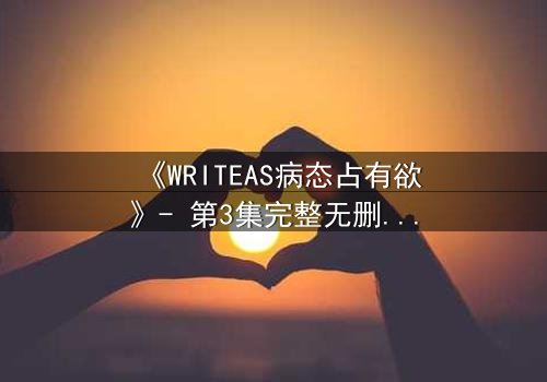 《WRITEAS病态占有欲》- 第3集完整无删 - 当爱变成牢笼,谁能逃脱?