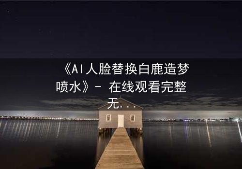 《AI人脸替换白鹿造梦喷水》- 在线观看完整无删 - 揭秘数字幻境中的真实挣扎