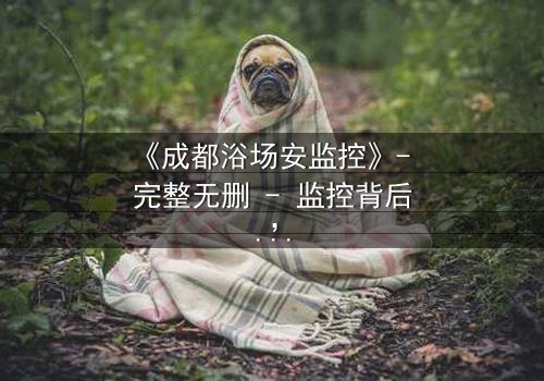 《成都浴场安监控》- 完整无删 - 监控背后,谁在操控生死?