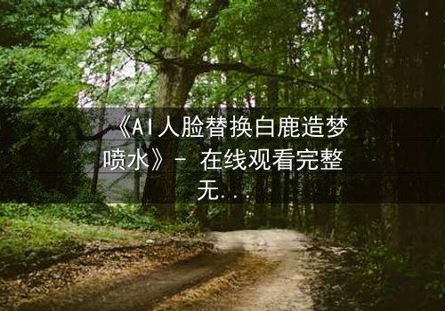 《AI人脸替换白鹿造梦喷水》- 在线观看完整无删 - 揭秘虚拟与现实的致命纠缠
