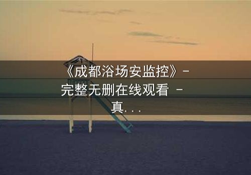 《成都浴场安监控》- 完整无删在线观看 - 真相背后隐藏的致命交易