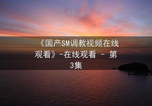 《国产SM调教视频在线观看》-在线观看 - 第3集