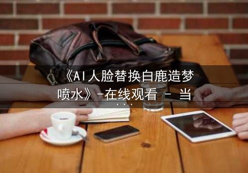 《AI人脸替换白鹿造梦喷水》-在线观看 - 当虚拟与现实碰撞,谁将主宰命运?