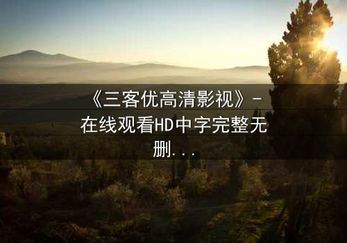 《三客优高清影视》- 在线观看HD中字完整无删 - 揭开人性与科技的终极博弈