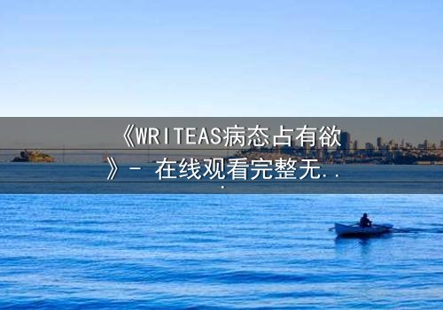 《WRITEAS病态占有欲》- 在线观看完整无删 - 当爱变成牢笼,谁能挣脱?