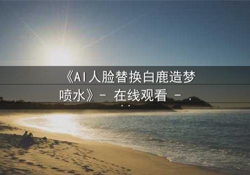 《AI人脸替换白鹿造梦喷水》- 在线观看 - 当梦境与现实交织,谁才是真正的操控者?
