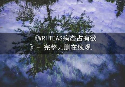 《WRITEAS病态占有欲》- 完整无删在线观看 - 当爱变成牢笼,谁能逃脱?