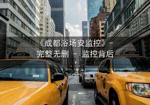 《成都浴场安监控》- 完整无删 - 监控背后,谁在操控生死?