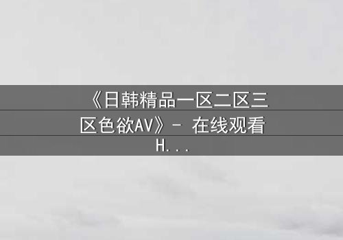 《日韩精品一区二区三区色欲AV》- 在线观看HD中字 - 免费1080P超清完整无删