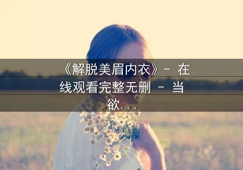 《解脱美眉内衣》- 在线观看完整无删 - 当欲望与救赎交织的禁忌之恋
