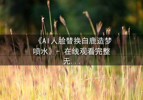 《AI人脸替换白鹿造梦喷水》- 在线观看完整无删 - 揭秘虚拟与现实的致命纠缠