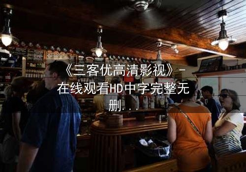 《三客优高清影视》- 在线观看HD中字完整无删版 - 揭开人性与科技的终极博弈