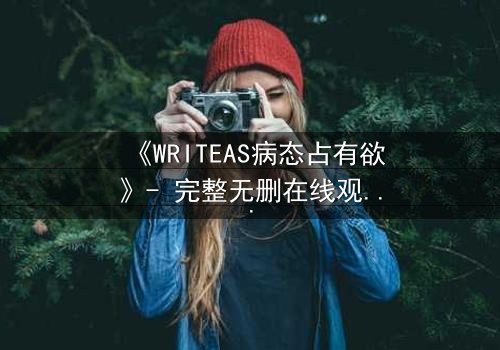 《WRITEAS病态占有欲》- 完整无删在线观看 - 当爱变成牢笼,谁能逃脱?