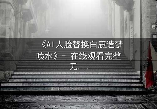 《AI人脸替换白鹿造梦喷水》- 在线观看完整无删 - 揭开虚拟与现实的爱恨交织