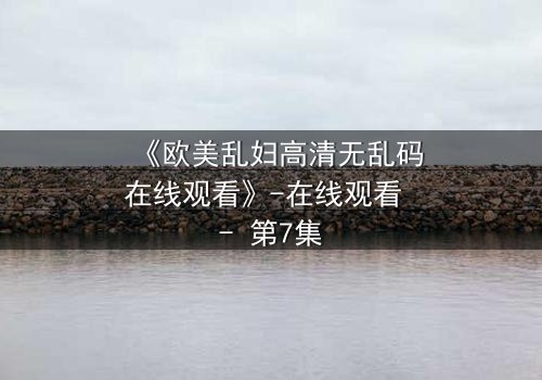 《欧美乱妇高清无乱码在线观看》-在线观看 - 第7集