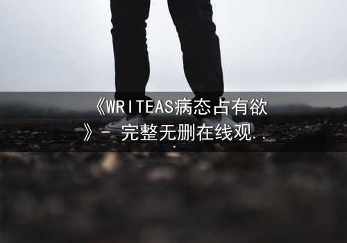 《WRITEAS病态占有欲》- 完整无删在线观看 - 当爱变成囚笼,谁能逃脱?