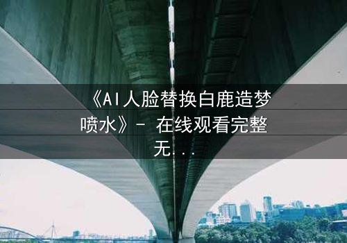 《AI人脸替换白鹿造梦喷水》- 在线观看完整无删 - 揭开虚拟与现实的致命纠缠