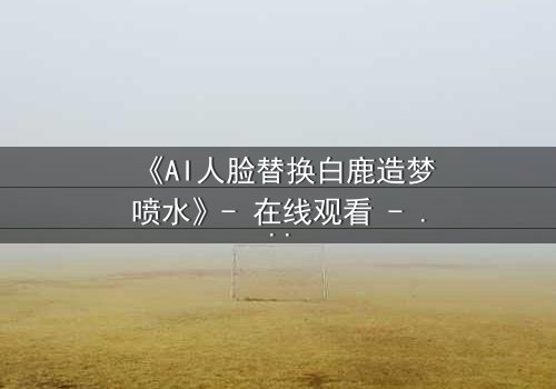 《AI人脸替换白鹿造梦喷水》- 在线观看 - 揭开虚拟与现实的终极对决