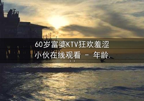 60岁富婆KTV狂欢羞涩小伙在线观看 - 年龄鸿沟下的禁忌之夜
