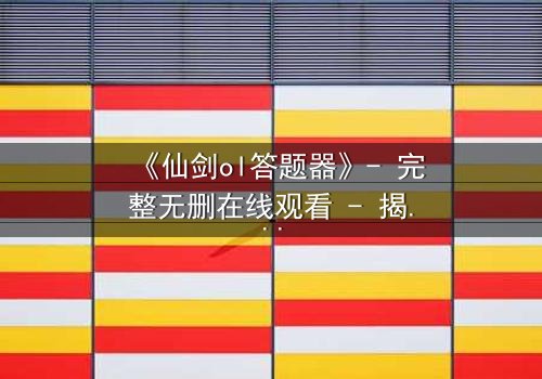 《仙剑ol答题器》- 完整无删在线观看 - 揭秘隐藏结局的终极密码