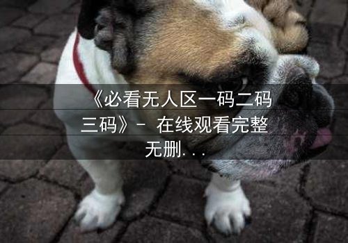 《必看无人区一码二码三码》- 在线观看完整无删 - 揭开人性最后的密码