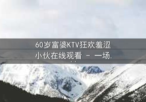 60岁富婆KTV狂欢羞涩小伙在线观看 - 一场跨越年龄的禁忌狂欢夜