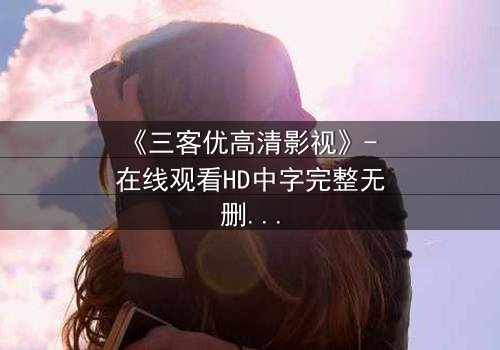 《三客优高清影视》- 在线观看HD中字完整无删版 - 揭开人性与科技的终极博弈