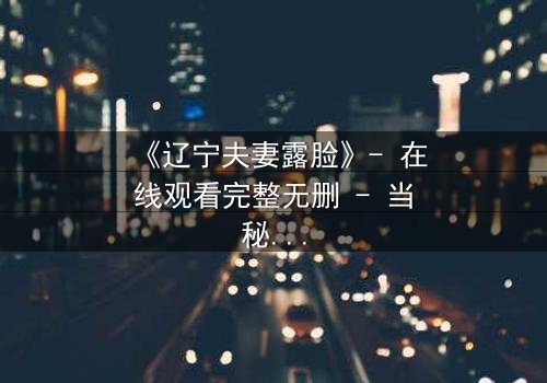 《辽宁夫妻露脸》- 在线观看完整无删 - 当秘密被揭开,婚姻如何继续?