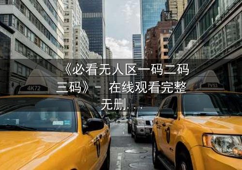 《必看无人区一码二码三码》- 在线观看完整无删 - 揭开数字背后的生死谜局