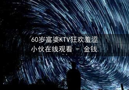 60岁富婆KTV狂欢羞涩小伙在线观看 - 金钱与青春的禁忌碰撞,你敢点开吗?