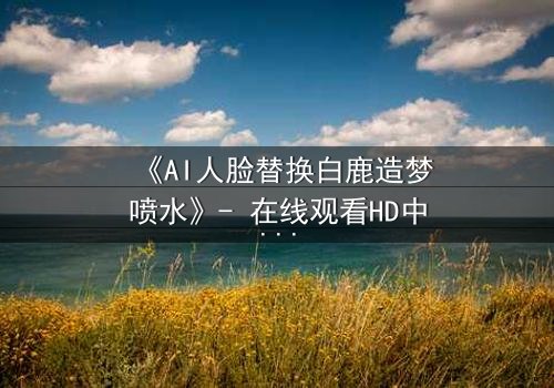 《AI人脸替换白鹿造梦喷水》- 在线观看HD中字 - 揭秘虚拟与现实的致命纠缠