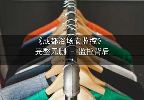 《成都浴场安监控》- 完整无删 - 监控背后,谁在操控生死?