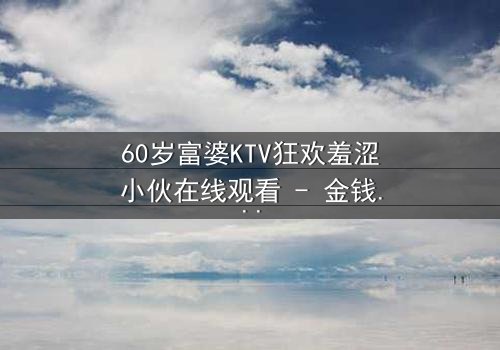 60岁富婆KTV狂欢羞涩小伙在线观看 - 金钱与青春的禁忌碰撞,你敢点开吗?