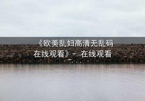 《欧美乱妇高清无乱码在线观看》- 在线观看 - 第8集