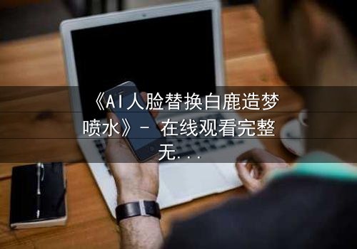 《AI人脸替换白鹿造梦喷水》- 在线观看完整无删 - 揭秘虚拟与现实的致命纠缠