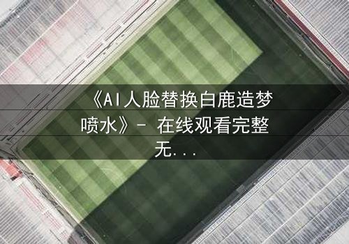 《AI人脸替换白鹿造梦喷水》- 在线观看完整无删 - 揭秘数字幻境中的情感风暴