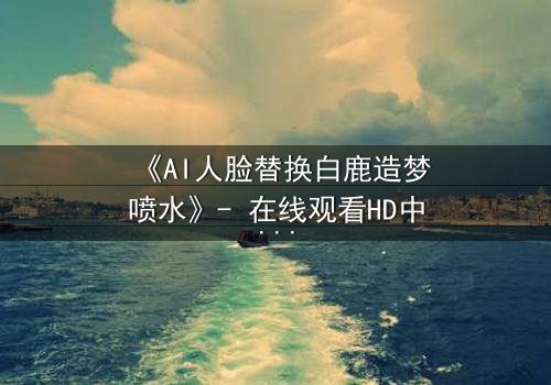 《AI人脸替换白鹿造梦喷水》- 在线观看HD中字 - 揭秘虚拟与现实的致命纠缠