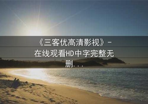 《三客优高清影视》- 在线观看HD中字完整无删 - 揭开人性与科技的终极博弈