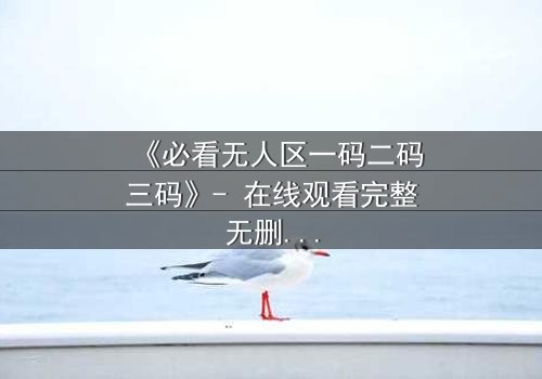 《必看无人区一码二码三码》- 在线观看完整无删 - 揭开人性禁区的终极密码