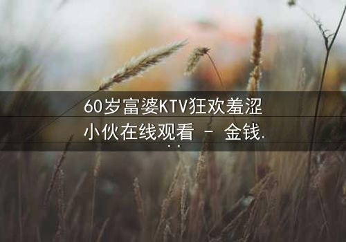 60岁富婆KTV狂欢羞涩小伙在线观看 - 金钱与青春的禁忌碰撞,你敢点开吗?